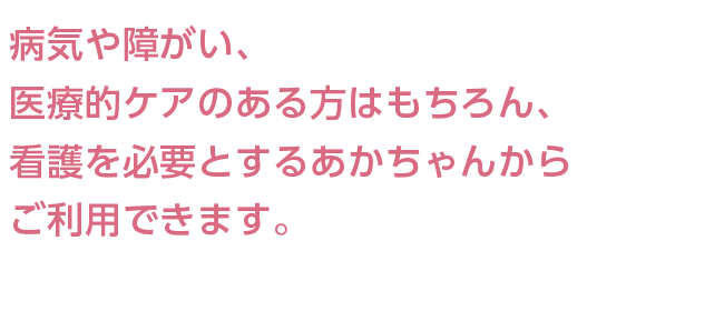 病気や障がい、医療的ケアのある方はもちろん、看護を必要とするあかちゃんからご利用できます。