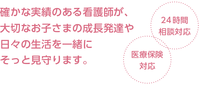 確かな実績のある看護師が、大切なお子さまの成長発達や日々の生活を一緒にそっと見守ります。