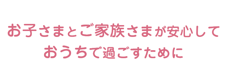 お子さまとご家族さまが安心しておうちで過ごすために